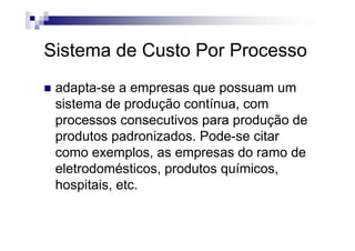 Sistema de Custo Por Processo
 adapta-se a empresas que possuam um
 sistema de produção contínua, com
 processos consecutivos para produção de
 produtos padronizados. Pode-se citar
 como exemplos, as empresas do ramo de
 eletrodomésticos, produtos químicos,
 hospitais, etc.
 