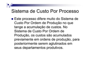 Sistema de Custo Por Processo
 Este processo difere muito do Sistema de
 Custo Por Ordem de Produção no que
 tange a acumulação de custos. No
 Sistema de Custo Por Ordem de
 Produção, os custos são acumulados
 previamente em ordens de produção, para
 posteriormente serem aglutinados em
 seus departamentos produtivos.
 