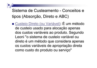 Sistema de Custeamento - Conceitos e
tipos (Absorção, Direto e ABC)
 Custeio Direto (ou Variável): É um método
 de custeio usado para alocação apenas
 dos custos variáveis ao produto. Segundo
 Leoni "o sistema de custeio variável ou
 direto é um método que considera apenas
 os custos variáveis de apropriação direta
 como custo do produto ou serviço"
 