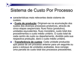 Sistema de Custo Por Processo
 características mais relevantes deste sistema de
 custeio.
 - Custo de produção: Originam-se na acumulação dos
 custos dos diversos processos produtivos, através de
 cinco etapas seqüenciais: fluxo físico (produtivo),
 unidades equivalentes, fluxo monetário, custo total dos
 procedimentos e custo médio unitário. O custo total de
 cada centro de custo ou departamento, dividido pela sua
 respectiva produção, dará o custo médio unitário.
 - Transferência de custos: Cada unidade produzida
 que passa de um processo anterior para um seguinte ou
 para o estoque de unidades acabadas, leva consigo
 uma parcela do custo total dos processos precedentes.
 
