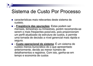 Sistema de Custo Por Processo
 características mais relevantes deste sistema de
 custeio.
 - Freqüência das apurações: Estas podem ser
 mensais, bimestrais ou trimestrais, porém recomenda-se
 serem o mais freqüentes possíveis, pois proporcionam
 um perfil atualizado da estrutura de custos, e permite
 uma tomada de decisão a nível gerencial mais rápida e
 segura.
 - Custo operacional do sistema: É um sistema de
 custeio menos burocrático do o que apresentado
 anteriormente, devido ao menor número de
 detalhamentos e registros. Com isto, ganha-se em
 tempo e economia de custos
 