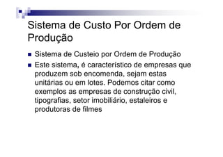 Sistema de Custo Por Ordem de
Produção
 Sistema de Custeio por Ordem de Produção
 Este sistema, é característico de empresas que
 produzem sob encomenda, sejam estas
 unitárias ou em lotes. Podemos citar como
 exemplos as empresas de construção civil,
 tipografias, setor imobiliário, estaleiros e
 produtoras de filmes
 