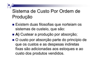 Sistema de Custo Por Ordem de
Produção
 Existem duas filosofias que norteiam os
 sistemas de custeio, que são:
 A) Custear a produção por absorção;
 O custo por absorção parte do princípio de
 que os custos e as despesas indiretas
 fixas são adicionadas aos estoques e ao
 custo dos produtos vendidos.
 