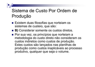 Sistema de Custo Por Ordem de
Produção
 Existem duas filosofias que norteiam os
 sistemas de custeio, que são:
 B) Considerar somente os custos diretos.
 Por sua vez, os princípios que norteiam a
 metodologia do custo direto não consideram os
 custos indiretos como custos de produção.
 Estes custos são lançados nas planilhas de
 produção como custos inaplicáveis ao processo
 produtivo, qualquer que seja o volume.
 