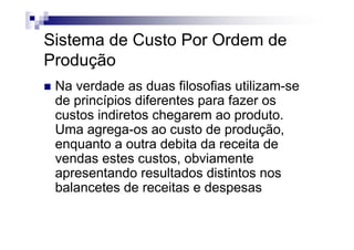 Sistema de Custo Por Ordem de
Produção
 Na verdade as duas filosofias utilizam-se
 de princípios diferentes para fazer os
 custos indiretos chegarem ao produto.
 Uma agrega-os ao custo de produção,
 enquanto a outra debita da receita de
 vendas estes custos, obviamente
 apresentando resultados distintos nos
 balancetes de receitas e despesas
 
