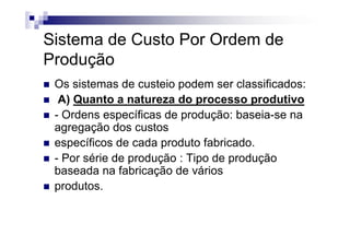 Sistema de Custo Por Ordem de
Produção
 Os sistemas de custeio podem ser classificados:
  A) Quanto a natureza do processo produtivo
 - Ordens específicas de produção: baseia-se na
 agregação dos custos
 específicos de cada produto fabricado.
 - Por série de produção : Tipo de produção
 baseada na fabricação de vários
 produtos.
 