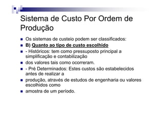 Sistema de Custo Por Ordem de
Produção
 Os sistemas de custeio podem ser classificados:
 B) Quanto ao tipo de custo escolhido
 - Históricos: tem como pressuposto principal a
 simplificação e contabilização
 dos valores tais como ocorreram.
 - Pré Determinados: Estes custos são estabelecidos
 antes de realizar a
 produção, através de estudos de engenharia ou valores
 escolhidos como
 amostra de um período.
 