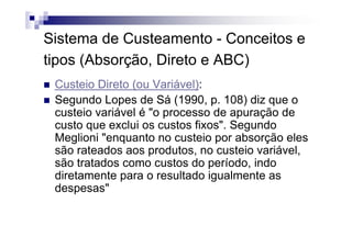 Sistema de Custeamento - Conceitos e
tipos (Absorção, Direto e ABC)
 Custeio Direto (ou Variável):
 Segundo Lopes de Sá (1990, p. 108) diz que o
 custeio variável é "o processo de apuração de
 custo que exclui os custos fixos". Segundo
 Meglioni "enquanto no custeio por absorção eles
 são rateados aos produtos, no custeio variável,
 são tratados como custos do período, indo
 diretamente para o resultado igualmente as
 despesas"
 
