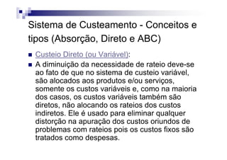 Sistema de Custeamento - Conceitos e
tipos (Absorção, Direto e ABC)
 Custeio Direto (ou Variável):
 A diminuição da necessidade de rateio deve-se
 ao fato de que no sistema de custeio variável,
 são alocados aos produtos e/ou serviços,
 somente os custos variáveis e, como na maioria
 dos casos, os custos variáveis também são
 diretos, não alocando os rateios dos custos
 indiretos. Ele é usado para eliminar qualquer
 distorção na apuração dos custos oriundos de
 problemas com rateios pois os custos fixos são
 tratados como despesas.
 