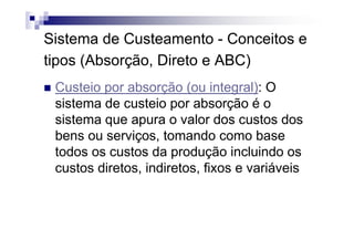 Sistema de Custeamento - Conceitos e
tipos (Absorção, Direto e ABC)
 Custeio por absorção (ou integral): O
 sistema de custeio por absorção é o
 sistema que apura o valor dos custos dos
 bens ou serviços, tomando como base
 todos os custos da produção incluindo os
 custos diretos, indiretos, fixos e variáveis
 