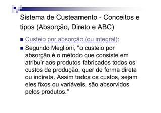 Sistema de Custeamento - Conceitos e
tipos (Absorção, Direto e ABC)
 Custeio por absorção (ou integral):
 Segundo Meglioni, "o custeio por
 absorção é o método que consiste em
 atribuir aos produtos fabricados todos os
 custos de produção, quer de forma direta
 ou indireta. Assim todos os custos, sejam
 eles fixos ou variáveis, são absorvidos
 pelos produtos."
 