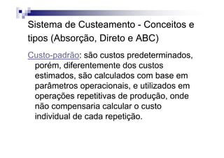 Sistema de Custeamento - Conceitos e
tipos (Absorção, Direto e ABC)
Custo-padrão: são custos predeterminados,
 porém, diferentemente dos custos
 estimados, são calculados com base em
 parâmetros operacionais, e utilizados em
 operações repetitivas de produção, onde
 não compensaria calcular o custo
 individual de cada repetição.
 