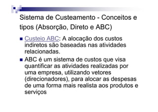 Sistema de Custeamento - Conceitos e
tipos (Absorção, Direto e ABC)
 Custeio ABC: A alocação dos custos
 indiretos são baseadas nas atividades
 relacionadas.
 ABC é um sistema de custos que visa
 quantificar as atividades realizadas por
 uma empresa, utilizando vetores
 (direcionadores), para alocar as despesas
 de uma forma mais realista aos produtos e
 serviços
 