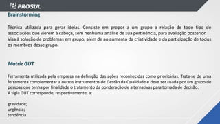 Brainstorming
Técnica utilizada para gerar ideias. Consiste em propor a um grupo a relação de todo tipo de
associações que vierem à cabeça, sem nenhuma análise de sua pertinência, para avaliação posterior.
Visa à solução de problemas em grupo, além de ao aumento da criatividade e da participação de todos
os membros desse grupo.
Matriz GUT
Ferramenta utilizada pela empresa na definição das ações reconhecidas como prioritárias. Trata-se de uma
ferramenta complementar a outros instrumentos de Gestão da Qualidade e deve ser usada por um grupo de
pessoas que tenha por finalidade o tratamento da ponderação de alternativas para tomada de decisão.
A sigla GUT corresponde, respectivamente, a:
gravidade;
urgência;
tendência.
 