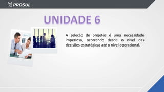 A seleção de projetos é uma necessidade
imperiosa, ocorrendo desde o nível das
decisões estratégicas até o nível operacional.
 