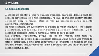 6.1 Seleção de projetos
A seleção de projetos é uma necessidade imperiosa, ocorrendo desde o nível das
decisões estratégicas até o nível operacional. No nível operacional, existem projetos
de menor escopo e recursos alocados, mas que contribuem para o aumento
da eficiência organizacional.
No nível estratégico, em que ocorrem os projetos de maior amplitude – em especial,
pela relevância, pela duração, pela complexidade e pelos recursos destinados –, e de
riscos mais difíceis de analisar e mensurar, a forma de agir é peculiar.
Isso acontece, basicamente, porque não há um modelo, uma regra ou
uma heurística que oriente os passos a serem seguidos. O que existe é uma mescla de
fatos e percepções, e uma certa compreensão do ambiente de negócios em que
estamos imersos, impulsionando-nos rumo a decisões com uma maior margem de
riscos e oportunidades.
 
