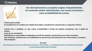 No nível operacional, os projetos surgem, frequentemente,
em contextos melhor administrados, com menos incertezas e
maior probabilidade de acertos.
Atenção!
De modo geral, há maior proliferação de ideias e alternativas, e o estabelecimento de critérios mais formais
e estruturados pode ajudar bastante.
Critérios para seleção
Ao escolhermos um modelo para seleção de projetos, consideramos, basicamente, os seguintes critérios:
sintonia com a realidade, ou seja, custos, complexidade e tempo de resposta compatíveis com o objeto da
análise;
custo de uso compatível;
flexibilidade ou capacidade de adaptação ao perfil dos projetos característicos que serão analisados;
fácil utilização, considerando-se as habilidades das pessoas que irão alimentá-lo com informações e contextos;
informatização.
 