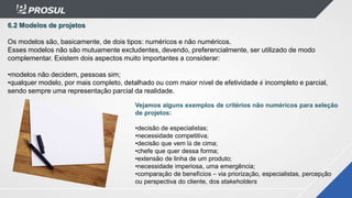 6.2 Modelos de projetos
Os modelos são, basicamente, de dois tipos: numéricos e não numéricos.
Esses modelos não são mutuamente excludentes, devendo, preferencialmente, ser utilizado de modo
complementar. Existem dois aspectos muito importantes a considerar:
•modelos não decidem, pessoas sim;
•qualquer modelo, por mais completo, detalhado ou com maior nível de efetividade é incompleto e parcial,
sendo sempre uma representação parcial da realidade.
Vejamos alguns exemplos de critérios não numéricos para seleção
de projetos:
•decisão de especialistas;
•necessidade competitiva;
•decisão que vem lá de cima;
•chefe que quer dessa forma;
•extensão de linha de um produto;
•necessidade imperiosa, uma emergência;
•comparação de benefícios – via priorização, especialistas, percepção
ou perspectiva do cliente, dos stakeholders
 