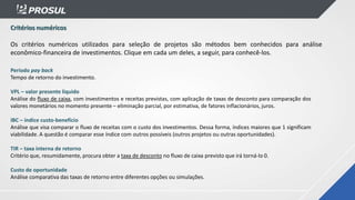 Critérios numéricos
Os critérios numéricos utilizados para seleção de projetos são métodos bem conhecidos para análise
econômico-financeira de investimentos. Clique em cada um deles, a seguir, para conhecê-los.
Período pay back
Tempo de retorno do investimento.
VPL – valor presente líquido
Análise do fluxo de caixa, com investimentos e receitas previstas, com aplicação de taxas de desconto para comparação dos
valores monetários no momento presente – eliminação parcial, por estimativa, de fatores inflacionários, juros.
IBC – índice custo-benefício
Análise que visa comparar o fluxo de receitas com o custo dos investimentos. Dessa forma, índices maiores que 1 significam
viabilidade. A questão é comparar esse índice com outros possíveis (outros projetos ou outras oportunidades).
TIR – taxa interna de retorno
Critério que, resumidamente, procura obter a taxa de desconto no fluxo de caixa previsto que irá torná-lo 0.
Custo de oportunidade
Análise comparativa das taxas de retorno entre diferentes opções ou simulações.
 
