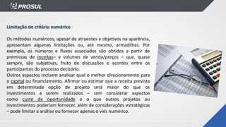 Limitação do critério numérico
Os métodos numéricos, apesar de atraentes e objetivos na aparência,
apresentam algumas limitações ou, até mesmo, armadilhas. Por
exemplo, os números e fluxos associados são obtidos a partir de
premissas de receitas– e volumes de venda/preços – que, quase
sempre, são subjetivas, fruto de discussões e acordos entre os
participantes do processo decisório.
Outros aspectos incluem analisar qual o melhor direcionamento para
o capital ou financiamento. Afirmar ou estimar que a receita prevista
em determinada opção de projeto será maior do que os
investimentos a serem realizados – sem considerar aspectos
como custo de oportunidade e o que outros projetos ou
investimentos poderiam fornecer, além de considerações estratégicas
– pode limitar a análise ou fornecer apenas o viés numérico.
 