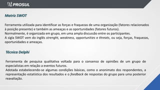 Matriz SWOT
Ferramenta utilizada para identificar as forças e fraquezas de uma organização (fatores relacionados
à posição presente) e também as ameaças e as oportunidades (fatores futuros).
Normalmente, é organizada em grupo, em uma ampla discussão entre os participantes.
A sigla SWOT vem do inglês strenght, weakness, opportunities e threats, ou seja, forças, fraquezas,
oportunidades e ameaças.
Técnica Delphi
Ferramenta de pesquisa qualitativa voltada para o consenso de opiniões de um grupo de
especialistas em relação a eventos futuros.
Adotada estabelecendo-se algumas condições básicas, como o anonimato dos respondentes, a
representação estatística dos resultados e o feedback de respostas do grupo para uma posterior
reavaliação.
 