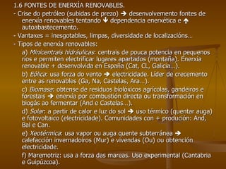 1.6 FONTES DE ENERXÍA RENOVABLES. - Crise do petróleo (subidas de prezo)    desenvolvemento fontes de enerxía renovables tentando    dependencia enerxética e    autoabastecemento. - Vantaxes = inesgotables, limpas, diversidade de localizacións… - Tipos de enerxía renovables: a)  Minicentrais hidráulicas : centrais de pouca potencia en pequenos ríos e permiten electrificar lugares apartados (montaña). Enerxía renovable + desenvolvida en España (Cat, CL, Galicia…). b)  Eólica : usa forza do vento    electricidade. Líder de crecemento entre as renovables (Ga, Na, Castelas, Ara…). c)  Biomasa : obtense de residuos biolóxicos agrícolas, gandeiros e forestais    enerxía por combustión directa ou transformación en biogás ao fermentar (And e Castelas…). d)  Solar : a partir de calor e luz do sol    uso térmico (quentar auga) e fotovoltaico (electricidade). Comunidades con + produción: And, Bal e Can. e)  Xeotérmica : usa vapor ou auga quente subterránea    calefacción invernadoiros (Mur) e vivendas (Ou) ou obtención electricidade. f) Maremotriz: usa a forza das mareas. Uso experimental (Cantabria e Guipúzcoa). 