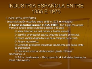 INDUSTRIA ESPAÑOLA ENTRE 1855 E 1975 1. EVOLUCIÓN HISTÓRICA. - Industrialización española entre 1855 e 1975    4 etapas:    Inicio industrialización (1855-1900):  tivo lugar con atraso fronte a outros países europeos debido a causas:    Mala dotación en mat primas e fontes enerxía.    Espírito empresarial escaso (riqueza basada en terras).    Pouco capital dispoñible (só para compras de terras).    Atraso tecnolóxico.    Demanda productos industrias insuficiente por baixa renta  da poboación.    Coxuntura exterior desfavorable (perda colonias americanas…).    Pol ec. inadecuada = libre comercio    industrias básicas en mans estranxeiras. 