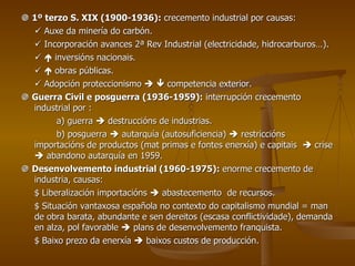    1º terzo S. XIX (1900-1936):  crecemento industrial por causas:    Auxe da minería do carbón.    Incorporación avances 2ª Rev Industrial (electricidade, hidrocarburos…).       inversións nacionais.       obras públicas.    Adopción proteccionismo       competencia exterior.    Guerra Civil e posguerra (1936-1959):  interrupción crecemento industrial por : a) guerra    destruccións de industrias. b) posguerra    autarquía (autosuficiencia)    restriccións importacións de productos (mat primas e fontes enerxía) e capitais    crise    abandono autarquía en 1959.    Desenvolvemento industrial (1960-1975):  enorme crecemento de industria, causas: $ Liberalización importacións    abastecemento  de recursos. $ Situación vantaxosa española no contexto do capitalismo mundial = man de obra barata, abundante e sen dereitos (escasa conflictividade), demanda en alza, pol favorable    plans de desenvolvemento franquista. $ Baixo prezo da enerxía    baixos custos de producción. 