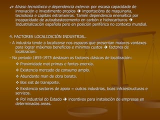    Atraso tecnolóxico e dependencia externa : por escasa capacidade de innovación e investimento propios    importacións de maquinaria, tecnoloxía e capitais estranxeiros. Tamén dependencia enerxética por incapacidade de autoabastecemento en carbón e hidrocarburos    Industrialización española pero en posición periférica no contexto mundial. 4. FACTORES LOCALIZACIÓN INDUSTRIAL. - A industria tende a localizarse nos espazos que presentan maiores vantaxes para lograr máximos beneficios e mínimos custos    factores de localización. - No periodo 1855-1975 destacan os factores clásicos de localización:    Proximidade mat primas e fontes enerxía.    Existencia mercado de consumo amplo.    Abundante man de obra barata.    Bos sist de transporte.    Existencia sectores de apoio = outras industrias, boas infraestructuras e servizos.    Pol industrial do Estado    incentivos para instalación de empresas en determinadas areas. 
