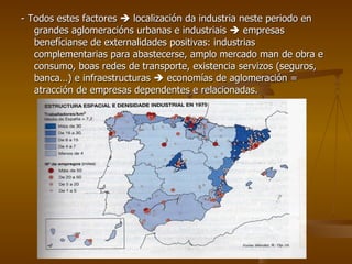 - Todos estes factores    localización da industria neste periodo en grandes aglomeracións urbanas e industriais    empresas benefícianse de externalidades positivas: industrias complementarias para abastecerse, amplo mercado man de obra e consumo, boas redes de transporte, existencia servizos (seguros, banca…) e infraestructuras    economías de aglomeración = atracción de empresas dependentes e relacionadas. 
