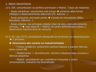 5. ÁREAS INDUSTRIAIS. a) S. XIX: concentración na periferia peninsular e Madrid. 3 tipos de industrias: - Áreas extractivas: xacementos mat primas    primeiros altos fornos (Málaga) e desenvolvemento siderúrxia (PV, Asturias…). - Áreas portuarias: principais portos    tránsito de mercadorías (Bilbo, Barcelona, Valencia…). - Áreas urbanas: nas principais cidades (man de obra, mercado consumo, servizos,…)    caso especial = Madrid, de centro administrativo pasou a desenvolver industria bens de consumo. b) S. XX: (ata 1975) consolidación desequilibrios territoriais na industrialización    2 procesos:    Hexemonía das rexións xa industrializadas : - Franxa cantábrica: predominio sectores básicos e grandes fábricas, baixo control INI - Mediterránea: + diversificación. Dominio industrias bens consumo e fábricas pequenas. - Madrid: consolidación por centralismo franquista e centro comunicacións. Industria moi diversificada. 