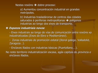 Nestas rexións    dobre proceso: a) Aumentou concentración industrial en grandes  metrópoles. b) Industrias trasladáronse de centros das cidades  saturados á periferias metropolitanas    polígonos  industrias ao longo dos eixes de transporte.    Espazos industriais novos : - Eixes industrais ao longo de vías de comunicación entre rexións xa industrializadas (Eixes do Ebro e Mediterráneo). -  Zonas industriais de promoción estatal (litoral galego, Valladolid, Zaragoza…). - Enclaves illados con industrias básicas (Puertollano,…). No resto territorio industrialización escasa, agás capitais de provincia e enclaves illados. 