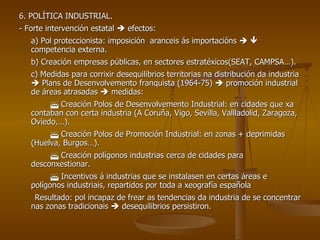 6. POLÍTICA INDUSTRIAL. - Forte intervención estatal    efectos: a) Pol proteccionista: imposición  aranceis ás importacións       competencia externa. b) Creación empresas públicas, en sectores estratéxicos(SEAT, CAMPSA…). c) Medidas para corrixir desequilibrios territorias na distribución da industria    Plans de Desenvolvemento franquista (1964-75)    promoción industrial de áreas atrasadas    medidas:     Creación Polos de Desenvolvemento Industrial: en cidades que xa contaban con certa industria (A Coruña, Vigo, Sevilla, Vallladolid, Zaragoza, Oviedo,…).    Creación Polos de Promoción Industrial: en zonas + deprimidas (Huelva, Burgos…).    Creación polígonos industrias cerca de cidades para desconxestionar.    Incentivos á industrias que se instalasen en certas áreas e polígonos industriais, repartidos por toda a xeografía española Resultado: pol incapaz de frear as tendencias da industria de se concentrar nas zonas tradicionais    desequilibrios persistiron. 
