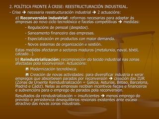 2. POLÍTICA FRONTE Á CRISE: REESTRUCTURACIÓN INDUSTRIAL. - Crise    necesaria reestructuración industrial    2 actuacións: a)  Reconversión industrial : reformas necesarias para adaptar ás empresas ao novo ciclo tecnolóxico e facelas competitivas    medidas: - Regulacións de persoal (despidos). - Saneamento financeiro das empresas. - Especialización en productos con maior demanda. - Novos sistemas de organización e xestión. Estas medidas afectaron a sectores maduros (metalurxia, naval, téxtil, calzado…). b)  Reindustrialización:  recomposición do tecido industrial nas zonas afectadas pola reconversión. Actuacións:    Modernización tecnolóxica.    Creación de novas actividades: para diversificar industria e xerar empregos que absorbesen parados por reconversión    creación das ZUR (Zonas de Urxente Reindustrialización = Galicia, Asturias, Bilbao, Barcelona, Madrid e Cádiz). Nelas as empresas recibían incentivos fiscais e financeiros e subvencións para o emprego de parados pola reconversión. Resultados da reindustrialización = insuficientes    menos emprego do previsto e persistencia desequilibrios rexionais existentes ante escaso atractivo das novas zonas industriais. 