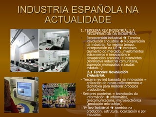 INDUSTRIA ESPAÑOLA NA ACTUALIDADE 1. TERCEIRA REV INDUSTRIAL E A RECUPERACIÓN DA INDUSTRIA. Reconversión industrial    Terceira Revolución Industrial    Recuperación da industria. Ao mesmo tempo, incorporación na UE    vantaxes (aumento do mercado, investimentos estranxeiros e innovacións e desaparición aranceis) e inconvintes (normativa industrial comunitaria, supresión monopolios e axudas estatais…).  1.1 Terceira Revolución Industrial. - Terceira rev ind baseada na innovación = aplicación de novos coñecementos e tecnoloxía para mellorar procesos productivos. - Sectores punteiros = tecnoloxías da información    informática, telecomunicacións, microelectrónica (produción microchips). - 3ª Rev Industrial    cambios na produción, estrutura, localización e pol industrial. 