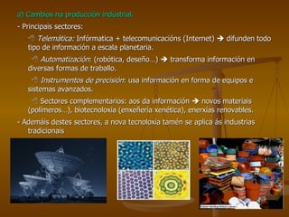 a) Cambios na producción industrial. - Principais sectores:    Telemática:  Infórmatica + telecomunicacións (Internet)    difunden todo tipo de información a escala planetaria.    Automatización : (robótica, deseño…)    transforma información en diversas formas de traballo.    Instrumentos de precisión : usa información en forma de equipos e sistemas avanzados.    Sectores complementarios: aos da información    novos materiais (polímeros…), biotecnoloxía (enxeñería xenética), enerxías renovables. - Ademáis destes sectores, a nova tecnoloxía tamén se aplica ás industrias tradicionais 