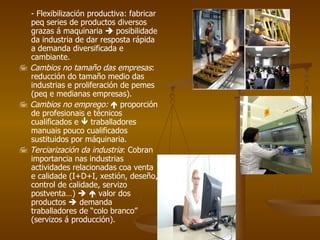 - Flexibilización productiva: fabricar peq series de productos diversos grazas á maquinaria    posibilidade da industria de dar resposta rápida a demanda diversificada e cambiante.    Cambios no tamaño das empresas : reducción do tamaño medio das industrias e proliferación de pemes (peq e medianas empresas).    Cambios no emprego:    proporción de profesionais e técnicos cualificados e    traballadores manuais pouco cualificados sustituidos por máquinaria.    Terciarización da industria : Cobran importancia nas industrias actividades relacionadas coa venta e calidade (I+D+I, xestión, deseño, control de calidade, servizo postventa…)       valor dos productos    demanda traballadores de “colo branco” (servizos á producción).  
