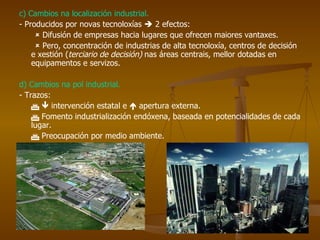 c) Cambios na localización industrial. - Producidos por novas tecnoloxías    2 efectos:    Difusión de empresas hacia lugares que ofrecen maiores vantaxes.    Pero, concentración de industrias de alta tecnoloxía, centros de decisión e xestión ( terciario de decisión)  nas áreas centrais, mellor dotadas en equipamentos e servizos. d) Cambios na pol industrial. - Trazos:       intervención estatal e    apertura externa.    Fomento industrialización endóxena, baseada en potencialidades de cada lugar.    Preocupación por medio ambiente. 