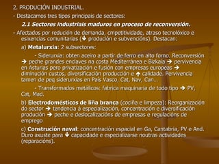 2. PRODUCIÓN INDUSTRIAL. - Destacamos tres tipos principais de sectores: 2.1 Sectores industriais maduros en proceso de reconversión. - Afectados por redución de demanda, cmpetitividade, atraso tecnolóxico e esixencias comunitarias (   produción e subvencións). Destacan: a)  Metalurxia : 2 subsectores: - Siderurxia: obten aceiro a partir de ferro en alto forno. Reconversión    peche grandes enclaves na costa Mediterránea e Bizkaia    pervivencia en Asturias pero privatización e fusión con empresas europeas    diminución custos, diversificación producción e    calidade. Pervivencia tamen de peq siderurxias en País Vasco, Cat, Nav, Can… - Transformados metálicos: fabrica maquinaria de todo tipo    PV, Cat, Mad. b)  Electrodomésticos de liña branca  (cociña e limpeza): Reorganización do sector    tendencia á especialización, concentración e diversificación produción    peche e deslocalizacións de empresas e regulacións de emprego c)  Construción naval : concentración espacial en Ga, Cantabria, PV e And. Duro axuste para    capacidade e especializarse noutras actividades (reparacións). 