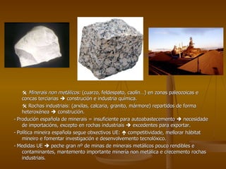    Minerais non metálicos:  (cuarzo, feldespato, caolín…) en zonas paleozoicas e concas terciarias    construción e industria química.    Rochas industriais: (arxilas, calcaria, granito, mármore) repartidos de forma heteroxénea    construción. -  Produción española de minerais = insuficiente para autoabastecemento    necesidade de importacións, excepto en rochas industriais    excedentes para exportar. -  Política mineira española segue obxectivos UE:    competitividade, mellorar hábitat mineiro e fomentar investigación e desenvolvemento tecnolóxico. -  Medidas UE    peche gran nº de minas de minerais metálicos pouco rendibles e contaminantes, mantemento importante minería non metálica e crecemento rochas industriais. 