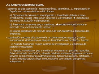 2.3 Sectores industriais punta. - Sectores de alta tecnoloxía (microelectrónica, telemática…), implantados en España con retraso debido a dificultades: a)  Dependencia externa en investigación e tecnoloxía:  debido a baixo investimento, escasa integración empresa e universidade    importación tecnoloxía e atracción multinacionais. b)  Predominio empresas peq e medianas:     escasa competitividade e mercado case exclusivamente interior. c)  Escasa adaptación da man de obra e do sist educativo  á demanda das empresas. - Localización sectores alta tecnoloxía: en determinados espazos (medios innovadores), destacando os parques tecnolóxicos ou científicos. Trazos:    Aspecto funcional: reúnen centros de investigación e empresas de sectores innovadores.    Aspecto morfolóxico: peq e medianas empresas en parcelas reducidas. Baixa densidade de edificios, elevada calidade ambiental (espazos verdes) e servizos complementarios (administrativos, telecomunicacións, cafeterías…) e boas infraestructuras (boas comunicacións con cidades, aeroportos, autopistas…). 