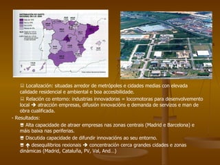    Localización: situadas arredor de metrópoles e cidades medias con elevada calidade residencial e ambiental e boa accesibilidade.    Relación co entorno: industrias innovadoras = locomotoras para desenvolvemento local    atracción empresas, difusión innovacións e demanda de servizos e man de obra cualificada. - Resultados:     Alta capacidade de atraer empresas nas zonas centrais (Madrid e Barcelona) e máis baixa nas periferias.    Discutida capacidade de difundir innovacións ao seu entorno.       desequilibrios rexionais    concentración cerca grandes cidades e zonas dinámicas (Madrid, Cataluña, PV, Val, And…) 