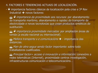 4. FACTORES E TENDENCIAS ACTUAIS DE LOCALIZACIÓN. -    importancia factores clásicos de localización pola crise e 3ª Rev Industrial    novos factores:       importancia da proximidade aos recursos : por abaratamento do transporte marítimo, abaratamento e rapidez do transporte de electricidade e novas tecnoloxías que crean productos sintéticos de sustitución.       importancia proximidade mercados : por ampliación áreas de venda (a escala nacional ou internacional).    Mellora transporte s e comunicacións     - importancia das distancias.    Man de obra segue sendo factor importante : sobre todo traballadores cualificados.    Principal factor= acceso á innovación e información:  conexións a redes telemáticas (Internet), proximidade centros investigación, infraestructuras comunicación e telecomunicacións… 