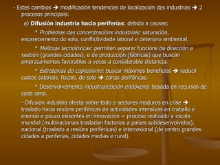 - Estes cambios    modificación tendencias de localización das industrias    2 procesos principais: a)  Difusión industria hacia periferias : debido a causas: *  Problemas das concentracións industriais : saturación, encarecemento do solo, conflictividade laboral e deterioro ambiental. *  Melloras tecnolóxicas : permiten separar funcións de dirección e xestión (grandes cidades), e de producción (fábricas) que buscan emprazamentos favorables a veces a considerable distancia. *  Estratexias do capitalismo : buscar máximos beneficios    reducir custos salariais, fiscais, de solo    zonas periféricas. * Desenvolvemento  industrialización endóxena : basada en recursos de cada zona. - Difusión industria afecta sobre todo a sectores maduros en crise    traslado hacia rexións periféricas de actividades intensivas en traballo e enerxía e pouco esixentes en innovación = proceso realizado a escala mundial (multinacionais trasladan factorias a países subdesenvolvidos), nacional (traslado a rexións periféricas) e interrexional (de centro grandes cidades a periferias, cidades medias e rural). 
