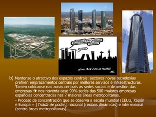 b)  Mantense o atractivo dos espazos centrais: sectores novas tecnoloxías prefiren emprazamentos centrais por mellores servizos e infraestructuras. Tamén colócanse nas zonas centrais as sedes sociais e de xestión das empresas    nos noventa case 90% sedes das 500 maiores empresas españolas concentradas nas 7 maiores áreas metropolitanas. - Proceso de concentración que se observa a escala mundial (EEUU, Xapón e Europa = ( Triada de poder),  nacional (rexións dinámicas) e interrexional (centro áreas metropolitanas). 