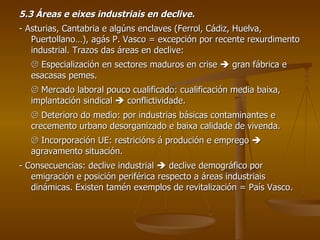 5.3 Áreas e eixes industriais en declive. - Asturias, Cantabria e algúns enclaves (Ferrol, Cádiz, Huelva, Puertollano…), agás P. Vasco = excepción por recente rexurdimento industrial. Trazos das áreas en declive:    Especialización en sectores maduros en crise    gran fábrica e esacasas pemes.    Mercado laboral pouco cualificado: cualificación media baixa, implantación sindical    conflictividade.    Deterioro do medio: por industrias básicas contaminantes e crecemento urbano desorganizado e baixa calidade de vivenda.    Incorporación UE: restricións á produción e emprego    agravamento situación. - Consecuencias: declive industrial    declive demográfico por emigración e posición periférica respecto a áreas industriais dinámicas. Existen tamén exemplos de revitalización = País Vasco. 