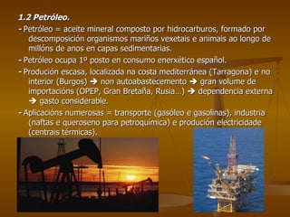 1.2 Petróleo. -  Petróleo = aceite mineral composto por hidrocarburos, formado por descomposición organismos mariños vexetais e animais ao longo de millóns de anos en capas sedimentarias. -  Petróleo ocupa 1º posto en consumo enerxético español. -  Produción escasa, localizada na costa mediterránea (Tarragona) e no interior (Burgos)    non autoabastecemento    gran volume de importacións (OPEP, Gran Bretaña, Rusia…)    dependencia externa    gasto considerable. -  Aplicacións numerosas = transporte (gasóleo e gasolinas), industria (naftas e queroseno para petroquímica) e produción electricidade (centrais térmicas). 