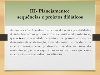 III- Planejamento:
sequências e projetos didáticos
As unidades 5 e 6 ajudaram a pensar diferentes possibilidades
de trabalho com os gêneros textuais, considerando, sobretudo,
que o texto é a unidade de ensino que permite articular as
dimensões da alfabetização, tomando como fio condutor os
saberes historicamente produzidos nas diversas áreas do
conhecimento, uma vez que é por meio dos textos que esses
saberes são sistematizados e socializados.
 