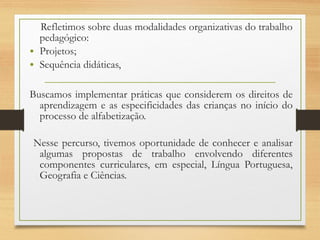 Refletimos sobre duas modalidades organizativas do trabalho
pedagógico:
• Projetos;
• Sequência didáticas,
Buscamos implementar práticas que considerem os direitos de
aprendizagem e as especificidades das crianças no início do
processo de alfabetização.
Nesse percurso, tivemos oportunidade de conhecer e analisar
algumas propostas de trabalho envolvendo diferentes
componentes curriculares, em especial, Língua Portuguesa,
Geografia e Ciências.
 