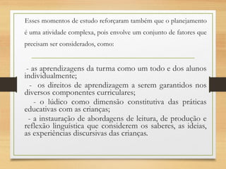 Esses momentos de estudo reforçaram também que o planejamento
é uma atividade complexa, pois envolve um conjunto de fatores que
precisam ser considerados, como:
- as aprendizagens da turma como um todo e dos alunos
individualmente;
- os direitos de aprendizagem a serem garantidos nos
diversos componentes curriculares;
- o lúdico como dimensão constitutiva das práticas
educativas com as crianças;
- a instauração de abordagens de leitura, de produção e
reflexão linguística que considerem os saberes, as ideias,
as experiências discursivas das crianças.
 